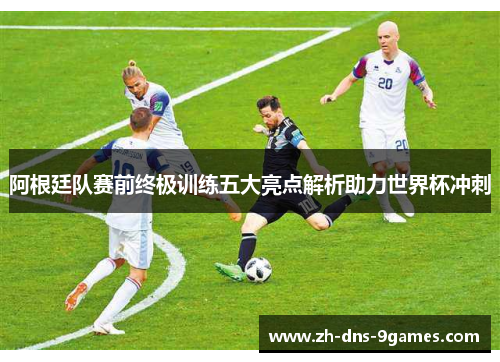 阿根廷队赛前终极训练五大亮点解析助力世界杯冲刺