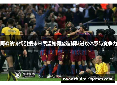阿森纳锋线引援未来展望如何塑造球队进攻体系与竞争力 阿森纳锋线引援未来展望如何塑造球队进攻体系与竞争力