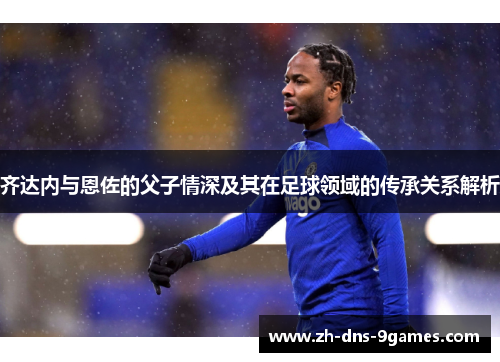 齐达内与恩佐的父子情深及其在足球领域的传承关系解析