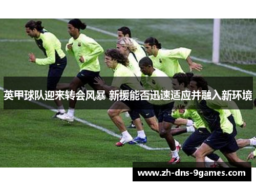 英甲球队迎来转会风暴 新援能否迅速适应并融入新环境