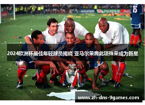 2024欧洲杯最佳年轻球员揭晓 亚马尔荣膺此项殊荣成为新星