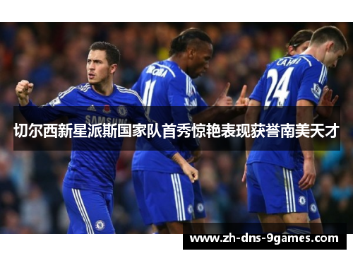 切尔西新星派斯国家队首秀惊艳表现获誉南美天才
