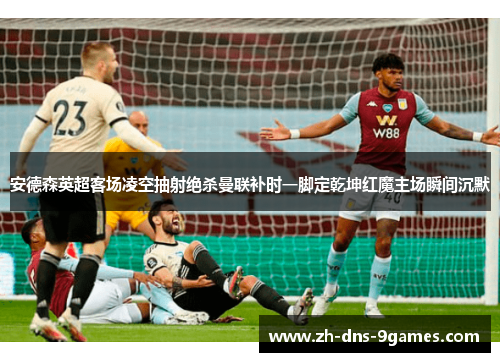 安德森英超客场凌空抽射绝杀曼联补时一脚定乾坤红魔主场瞬间沉默